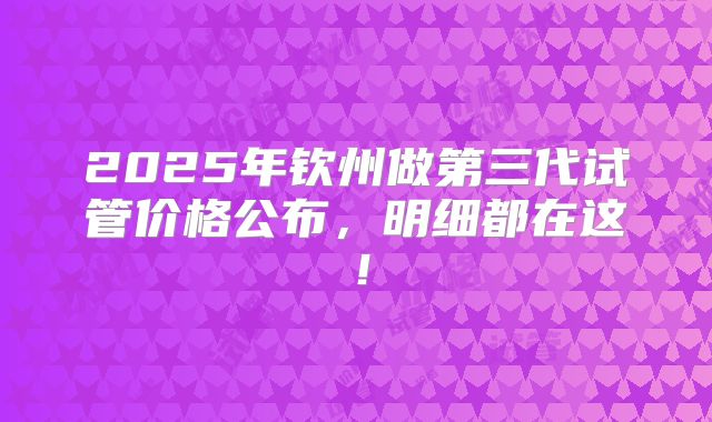2025年钦州做第三代试管价格公布，明细都在这！