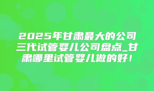 2025年甘肃最大的公司三代试管婴儿公司盘点_甘肃哪里试管婴儿做的好!