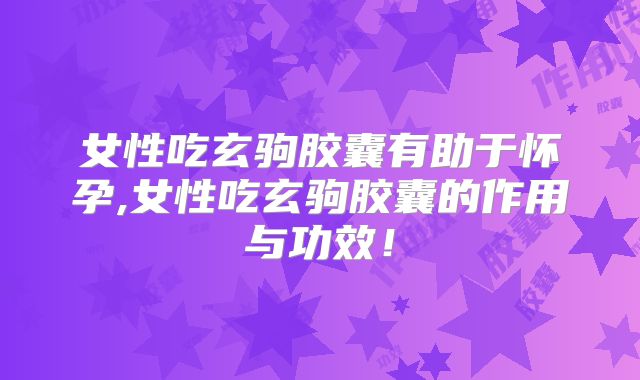 女性吃玄驹胶囊有助于怀孕,女性吃玄驹胶囊的作用与功效!