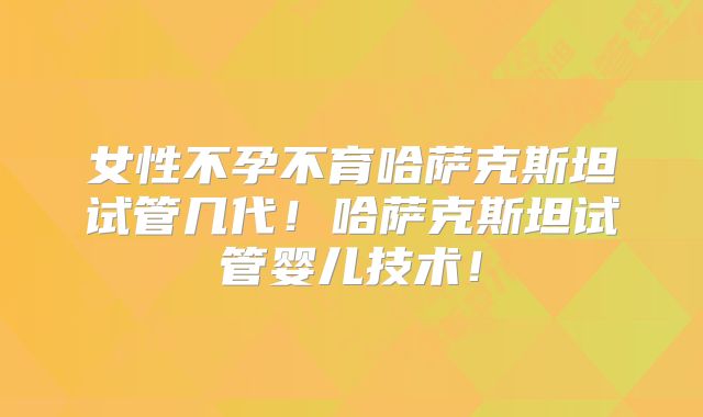 女性不孕不育哈萨克斯坦试管几代！哈萨克斯坦试管婴儿技术！