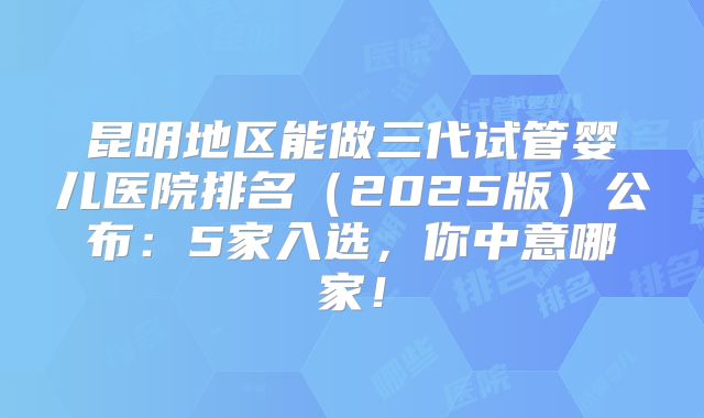 昆明地区能做三代试管婴儿医院排名（2025版）公布：5家入选，你中意哪家！