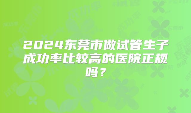 2024东莞市做试管生子成功率比较高的医院正规吗？