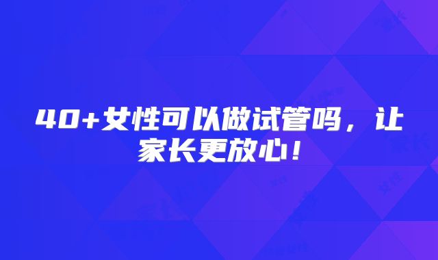 40+女性可以做试管吗,让家长更放心!