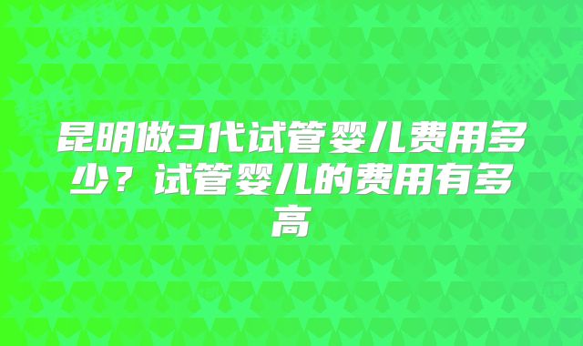 昆明做3代试管婴儿费用多少？试管婴儿的费用有多高