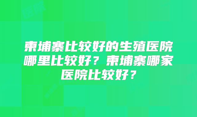 柬埔寨比较好的生殖医院哪里比较好?柬埔寨哪家医院比较好?