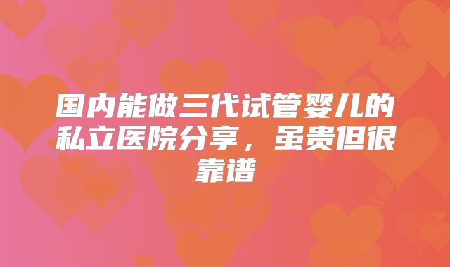 国内能做三代试管婴儿的私立医院分享,虽贵但很靠谱