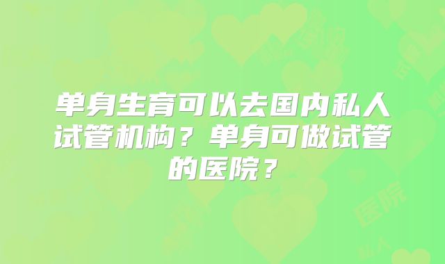 单身生育可以去国内私人试管机构？单身可做试管的医院？