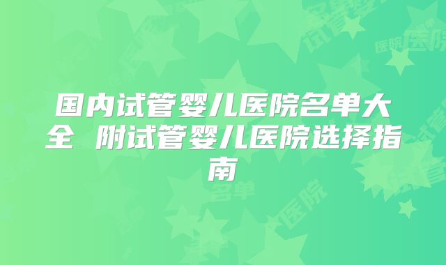 国内试管婴儿医院名单大全 附试管婴儿医院选择指南