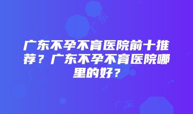 广东不孕不育医院前十推荐?广东不孕不育医院哪里的好?