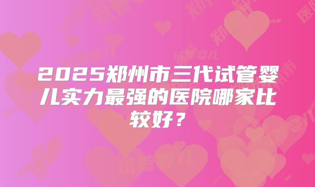 2025郑州市三代试管婴儿实力最强的医院哪家比较好？