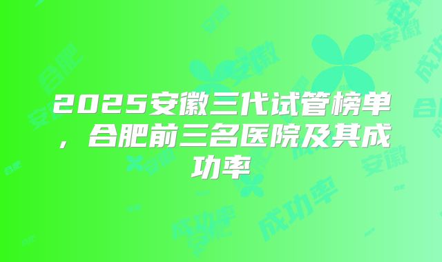 2025安徽三代试管榜单,合肥前三名医院及其成功率