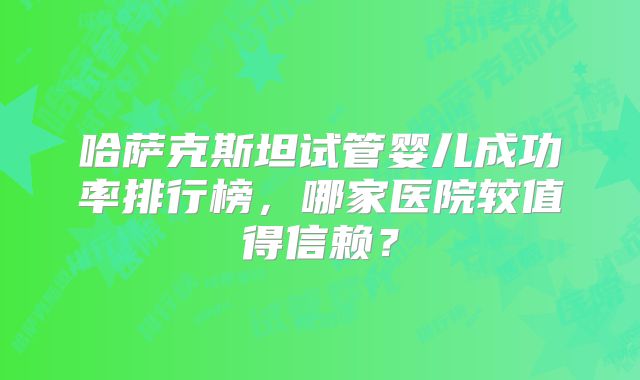 哈萨克斯坦试管婴儿成功率排行榜，哪家医院较值得信赖？