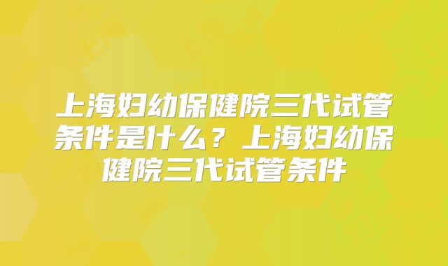 上海妇幼保健院三代试管条件是什么？上海妇幼保健院三代试管条件