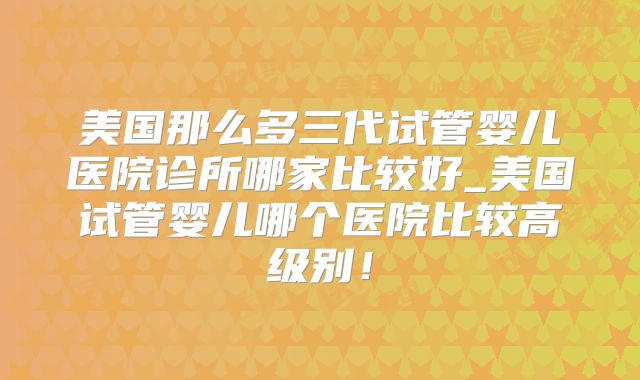 美国那么多三代试管婴儿医院诊所哪家比较好_美国试管婴儿哪个医院比较高级别！