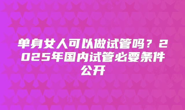 单身女人可以做试管吗？2025年国内试管必要条件公开