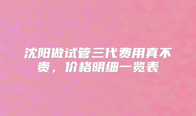 沈阳做试管三代费用真不贵,价格明细一览表