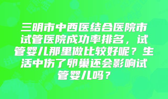 三明市中西医结合医院市试管医院成功率排名，试管婴儿那里做比较好呢？生活中伤了卵巢还会影响试管婴儿吗？