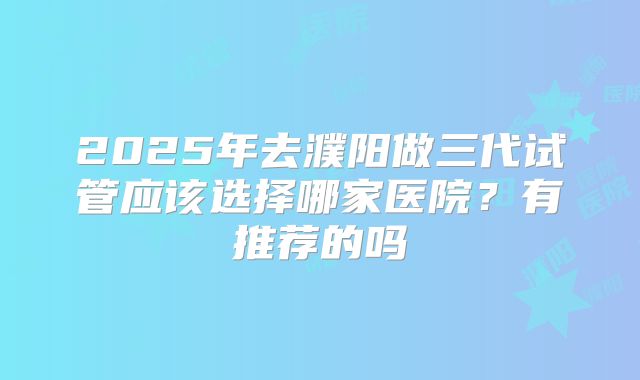 2025年去濮阳做三代试管应该选择哪家医院?有推荐的吗