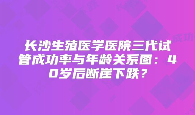 长沙生殖医学医院三代试管成功率与年龄关系图:40岁后断崖下跌?