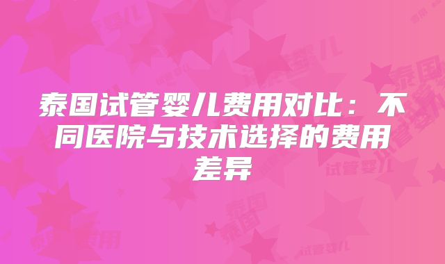 泰国试管婴儿费用对比:不同医院与技术选择的费用差异