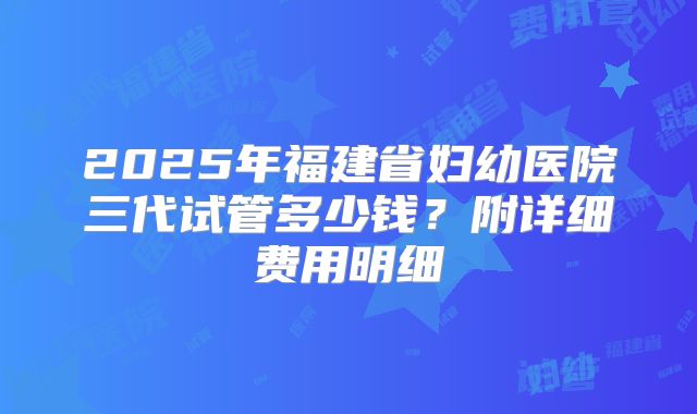 2025年福建省妇幼医院三代试管多少钱？附详细费用明细