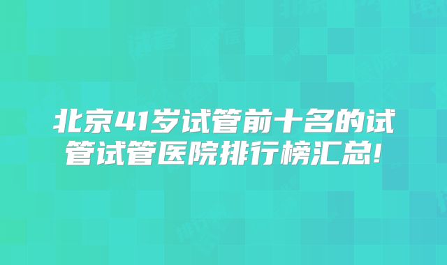 北京41岁试管前十名的试管试管医院排行榜汇总!