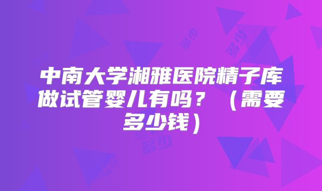 中南大学湘雅医院精子库做试管婴儿有吗？（需要多少钱）