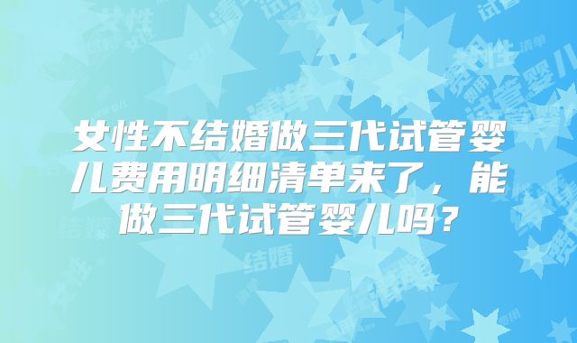 女性不结婚做三代试管婴儿费用明细清单来了,能做三代试管婴儿吗?