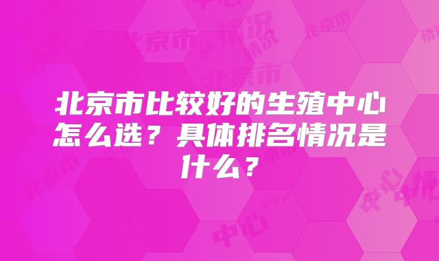 北京市比较好的生殖中心怎么选?具体排名情况是什么?