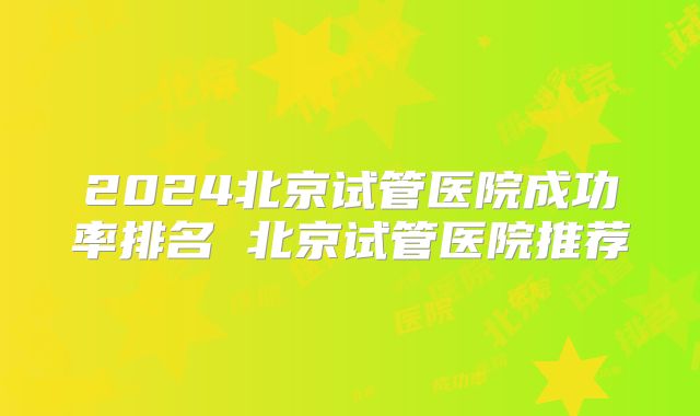 2024北京试管医院成功率排名 北京试管医院推荐