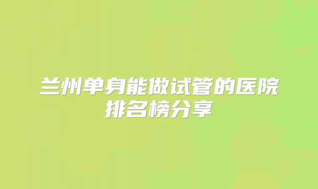 兰州单身能做试管的医院排名榜分享