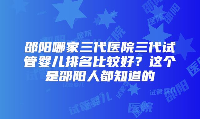 邵阳哪家三代医院三代试管婴儿排名比较好？这个是邵阳人都知道的