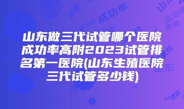 山东做三代试管哪个医院成功率高附2023试管排名第一医院(山东生殖医院三代试管多少钱)