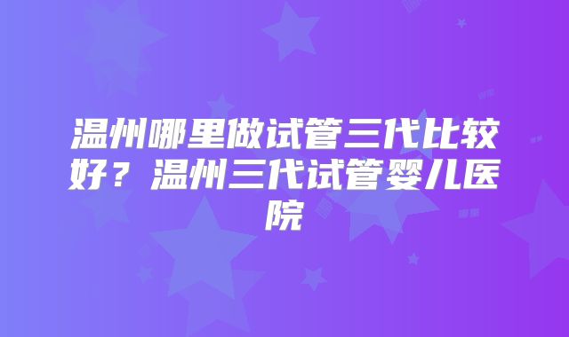 温州哪里做试管三代比较好?温州三代试管婴儿医院