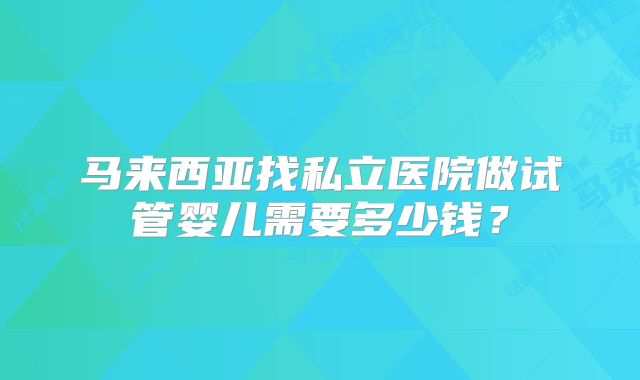 马来西亚找私立医院做试管婴儿需要多少钱?
