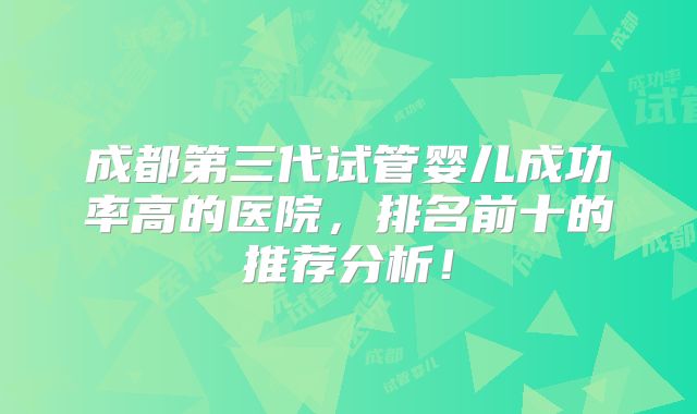 成都第三代试管婴儿成功率高的医院，排名前十的推荐分析！