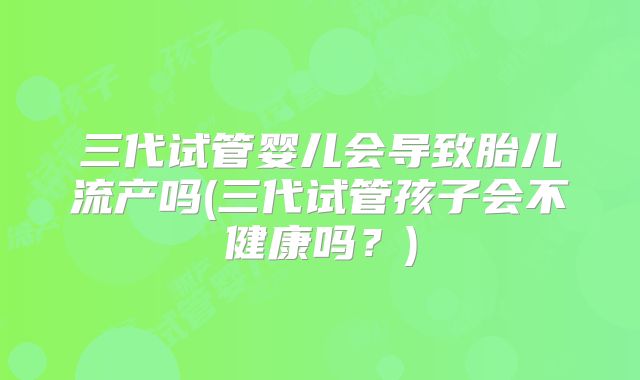 三代试管婴儿会导致胎儿流产吗(三代试管孩子会不健康吗?)