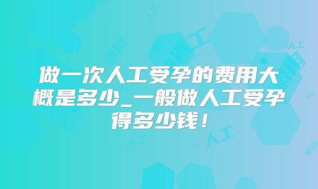 做一次人工受孕的费用大概是多少_一般做人工受孕得多少钱！