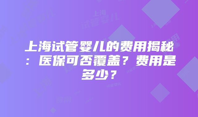 上海试管婴儿的费用揭秘:医保可否覆盖?费用是多少?