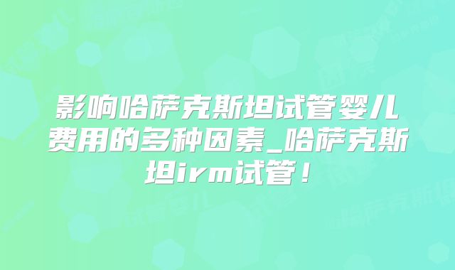 影响哈萨克斯坦试管婴儿费用的多种因素_哈萨克斯坦irm试管！