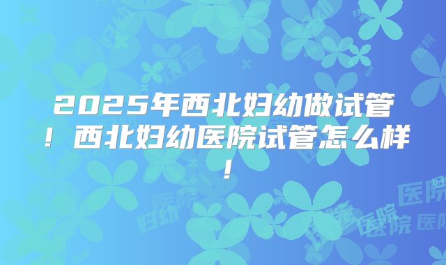 2025年西北妇幼做试管！西北妇幼医院试管怎么样！