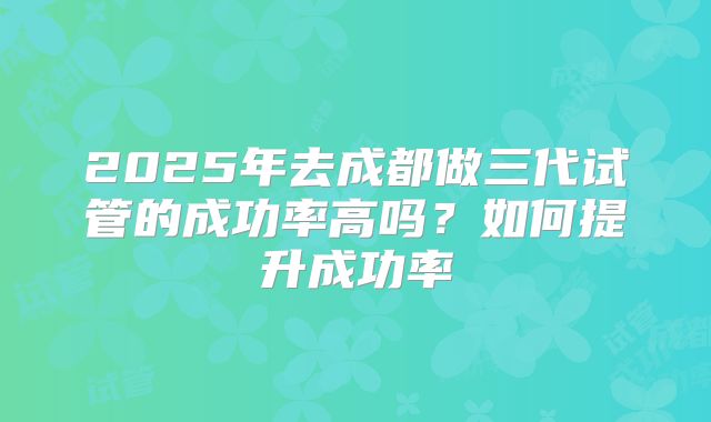 2025年去成都做三代试管的成功率高吗?如何提升成功率