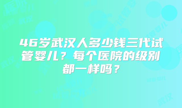 46岁武汉人多少钱三代试管婴儿?每个医院的级别都一样吗?