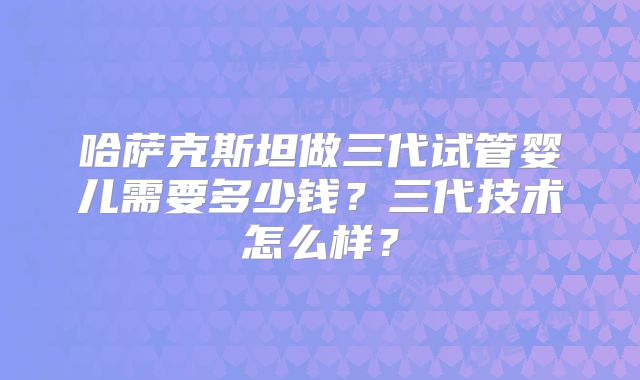 哈萨克斯坦做三代试管婴儿需要多少钱?三代技术怎么样?