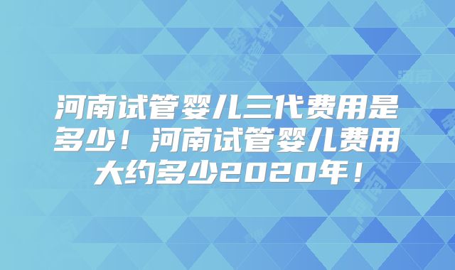 河南试管婴儿三代费用是多少！河南试管婴儿费用大约多少2020年！