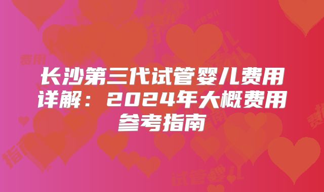 长沙第三代试管婴儿费用详解:2024年大概费用参考指南