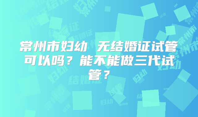 常州市妇幼 无结婚证试管可以吗？能不能做三代试管？