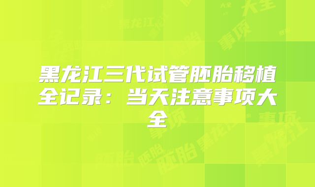 黑龙江三代试管胚胎移植全记录:当天注意事项大全