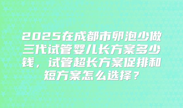 2025在成都市卵泡少做三代试管婴儿长方案多少钱,试管超长方案促排和短方案怎么选择?