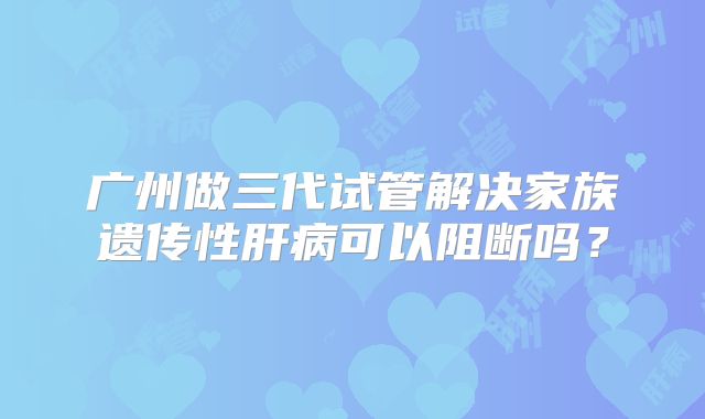 广州做三代试管解决家族遗传性肝病可以阻断吗？